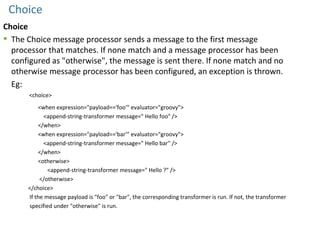 Choice
Choice
 The Choice message processor sends a message to the first message
processor that matches. If none match and a message processor has been
configured as "otherwise", the message is sent there. If none match and no
otherwise message processor has been configured, an exception is thrown.
Eg:
<choice>
<when expression="payload=='foo'" evaluator="groovy">
<append-string-transformer message=" Hello foo" />
</when>
<when expression="payload=='bar'" evaluator="groovy">
<append-string-transformer message=" Hello bar" />
</when>
<otherwise>
<append-string-transformer message=" Hello ?" />
</otherwise>
</choice>
If the message payload is "foo" or "bar", the corresponding transformer is run. If not, the transformer
specified under "otherwise" is run.
 
