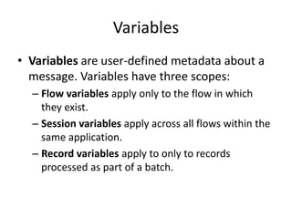 Variables
• Variables are user-defined metadata about a
message. Variables have three scopes:
– Flow variables apply only to the flow in which
they exist.
– Session variables apply across all flows within the
same application.
– Record variables apply to only to records
processed as part of a batch.
 