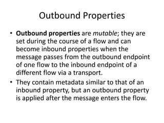Outbound Properties
• Outbound properties are mutable; they are
set during the course of a flow and can
become inbound properties when the
message passes from the outbound endpoint
of one flow to the inbound endpoint of a
different flow via a transport.
• They contain metadata similar to that of an
inbound property, but an outbound property
is applied after the message enters the flow.
 