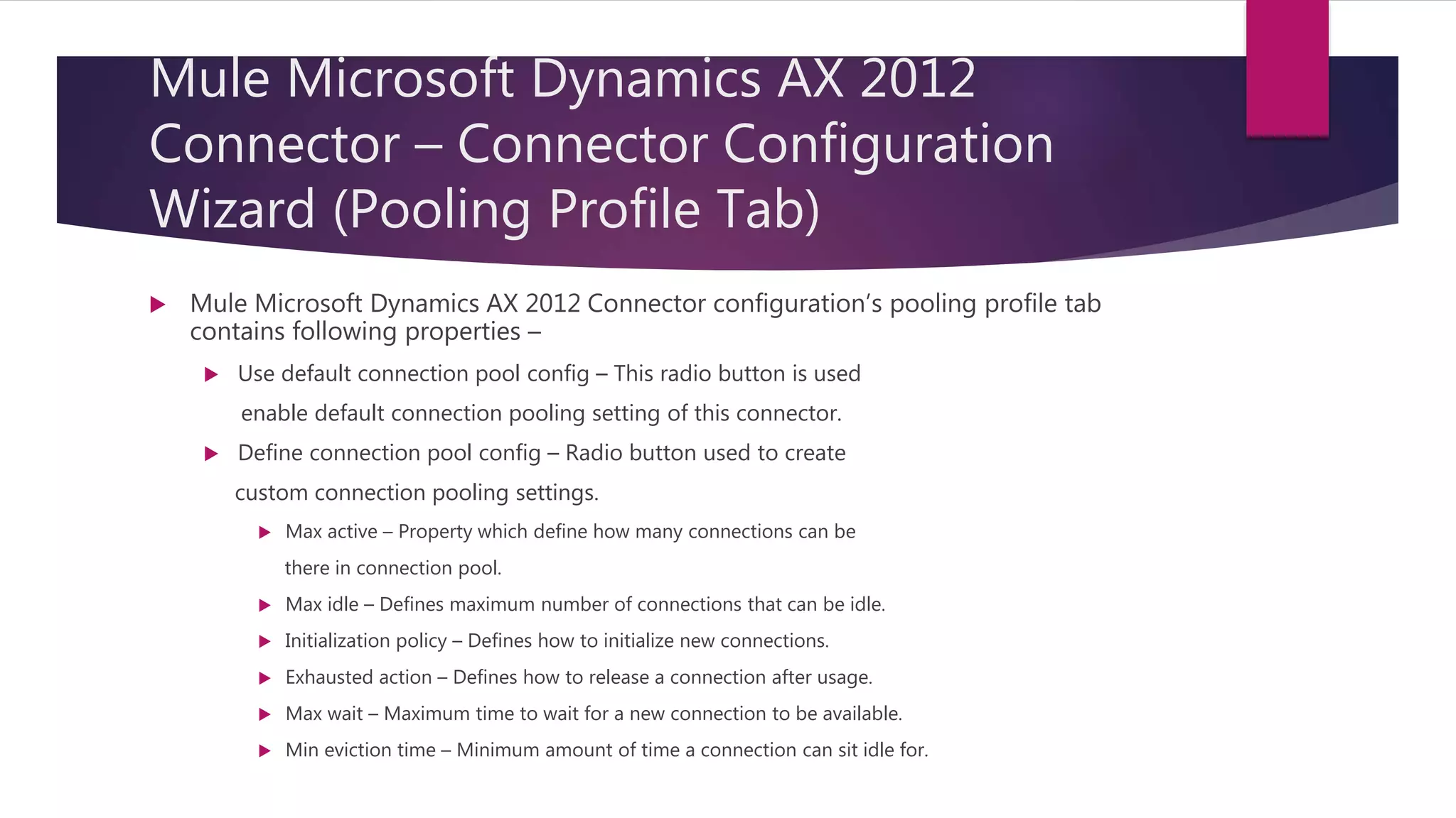 Mule Microsoft Dynamics AX 2012
Connector – Connector Configuration
Wizard (Pooling Profile Tab)
 Mule Microsoft Dynamics AX 2012 Connector configuration’s pooling profile tab
contains following properties –
 Use default connection pool config – This radio button is used
enable default connection pooling setting of this connector.
 Define connection pool config – Radio button used to create
custom connection pooling settings.
 Max active – Property which define how many connections can be
there in connection pool.
 Max idle – Defines maximum number of connections that can be idle.
 Initialization policy – Defines how to initialize new connections.
 Exhausted action – Defines how to release a connection after usage.
 Max wait – Maximum time to wait for a new connection to be available.
 Min eviction time – Minimum amount of time a connection can sit idle for.
 