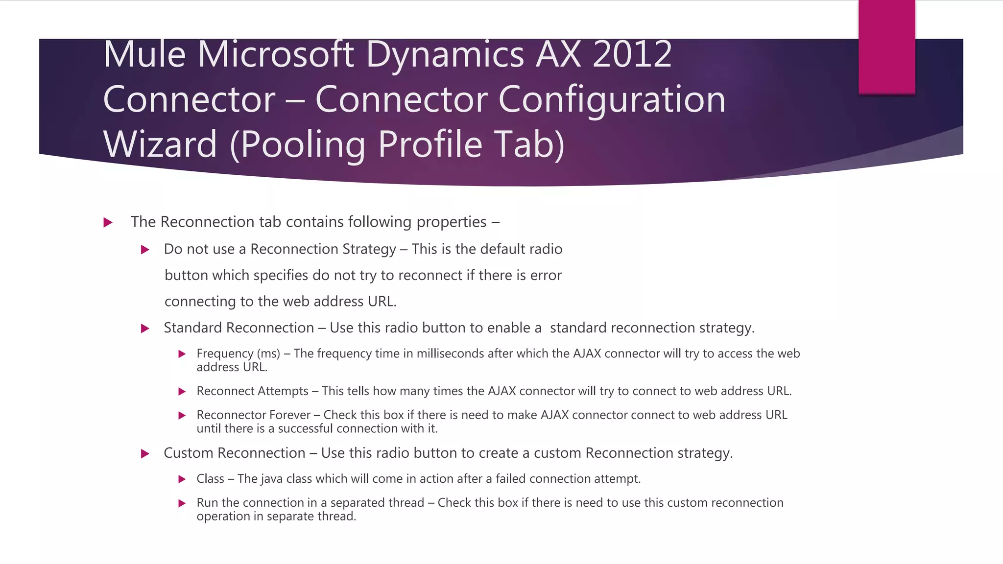 Mule Microsoft Dynamics AX 2012
Connector – Connector Configuration
Wizard (Pooling Profile Tab)
 The Reconnection tab contains following properties –
 Do not use a Reconnection Strategy – This is the default radio
button which specifies do not try to reconnect if there is error
connecting to the web address URL.
 Standard Reconnection – Use this radio button to enable a standard reconnection strategy.
 Frequency (ms) – The frequency time in milliseconds after which the AJAX connector will try to access the web
address URL.
 Reconnect Attempts – This tells how many times the AJAX connector will try to connect to web address URL.
 Reconnector Forever – Check this box if there is need to make AJAX connector connect to web address URL
until there is a successful connection with it.
 Custom Reconnection – Use this radio button to create a custom Reconnection strategy.
 Class – The java class which will come in action after a failed connection attempt.
 Run the connection in a separated thread – Check this box if there is need to use this custom reconnection
operation in separate thread.
 