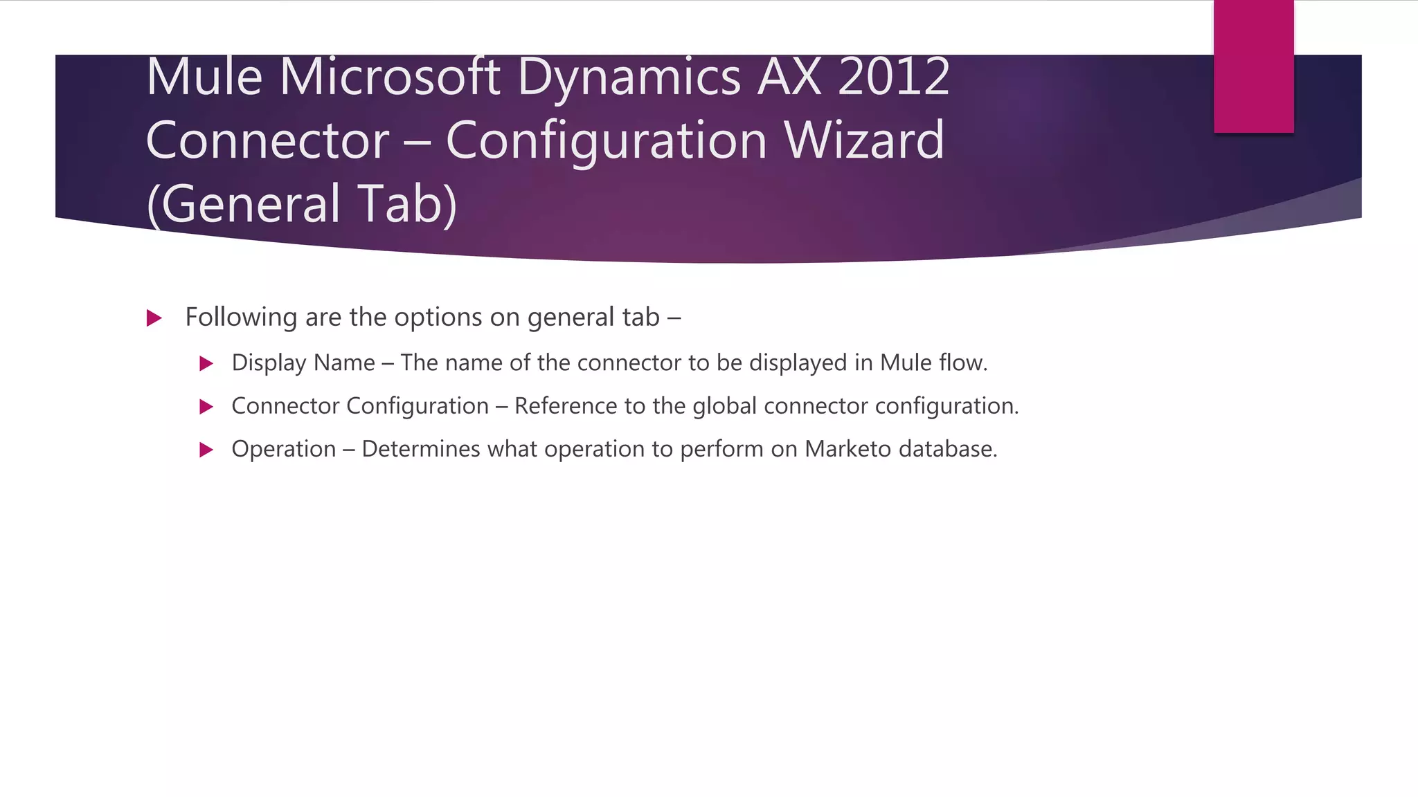 Mule Microsoft Dynamics AX 2012
Connector – Configuration Wizard
(General Tab)
 Following are the options on general tab –
 Display Name – The name of the connector to be displayed in Mule flow.
 Connector Configuration – Reference to the global connector configuration.
 Operation – Determines what operation to perform on Marketo database.
 