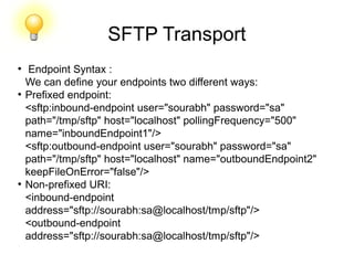 SFTP Transport
●
Endpoint Syntax :
We can define your endpoints two different ways:
●
Prefixed endpoint:
<sftp:inbound-endpoint user="sourabh" password="sa"
path="/tmp/sftp" host="localhost" pollingFrequency="500"
name="inboundEndpoint1"/>
<sftp:outbound-endpoint user="sourabh" password="sa"
path="/tmp/sftp" host="localhost" name="outboundEndpoint2"
keepFileOnError="false"/>
●
Non-prefixed URI:
<inbound-endpoint
address="sftp://sourabh:sa@localhost/tmp/sftp"/>
<outbound-endpoint
address="sftp://sourabh:sa@localhost/tmp/sftp"/>
 