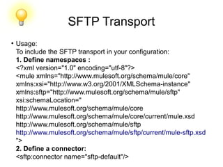 SFTP Transport
●
Usage:
To include the SFTP transport in your configuration:
1. Define namespaces :
<?xml version="1.0" encoding="utf-8"?>
<mule xmlns="http://www.mulesoft.org/schema/mule/core"
xmlns:xsi="http://www.w3.org/2001/XMLSchema-instance"
xmlns:sftp="http://www.mulesoft.org/schema/mule/sftp"
xsi:schemaLocation="
http://www.mulesoft.org/schema/mule/core
http://www.mulesoft.org/schema/mule/core/current/mule.xsd
http://www.mulesoft.org/schema/mule/sftp
http://www.mulesoft.org/schema/mule/sftp/current/mule-sftp.xsd
">
2. Define a connector:
<sftp:connector name="sftp-default"/>
 
