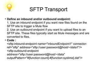 SFTP Transport
●
Define an inbound and/or outbound endpoint:
1. Use an inbound endpoint if you want new files found on the
SFTP site to trigger a Mule flow
2. Use an outbound endpoint if you want to upload files to an
SFTP site. These files typically start as Mule messages and are
converted to files.
●
Code :
<sftp:inbound-endpoint name="inboundEndpoint1" connector-
ref="sftp" address="sftp://user:password@host/~/data1"/>
<sftp:outbound-endpoint
address="sftp://user:password@host/~/data"
outputPattern="#[function:count]-#[function:systime].dat"/>
 