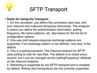 SFTP Transport
●
Rules for Using the Transport :
1. On the connector, you define the connection pool size, and
your inbound and outbound temporary directories. The endpoint
is where you define the authentication information, polling
frequency, file name patterns, etc. See below for the full list of
configuration options.
2. One-way and request-response exchange patterns are
supported. If an exchange pattern is not defined, 'one-way' is the
default.
3. This is a polling transport. The inbound endpoint for SFTP
uses polling to look for new files. The default is to check every
second, but it can be changed via the 'pollingFrequency' attribute
on the inbound endpoint.
4. Streaming is supported by the SFTP transport and is enabled
by default. Retries and transactions are not currently supported.
 