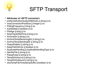 SFTP Transport
●
Attributes of <SFTP connector>
●
preferredAuthenticationMethods || string || no
●
maxConnectionPoolSize || integer || no
●
PollingFrequency || long || no
●
AutoDelete || boolean || no
●
FileAge || long || no
●
SizeCheckWaitTime || long || no
●
ArchiveDir || string || no
●
ArchiveTempReceivingDir || string || no
●
ArchiveTempSendingDir || string || no
●
OutputPattern || string || no
●
KeepFileOnError || boolean || no
●
DuplicateHandling || duplicateHandlingType || no
●
IdentityFile || string || no
●
Passphrase || string || no
●
TempDirInbound || string || no
●
TempDirOutbound || string || no
●
UseTempFileTimestampSuffix || boolean || no
 