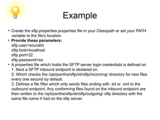 Example
●
Create the sftp.properties properties file in your Classpath or set your PATH
variable to the file’s location.
●
Provide these parameters:
sftp.user=sourabh
sftp.host=localhost
sftp.port=22
sftp.password=sa
●
A properties file which holds the SFTP server login credentials is defined on
1. Next a SFTP inbound endpoint is declared on.
2. Which checks the /opt/pantha/sftp/xtr/sftp/incoming/ directory for new files
every one second by default.
3. Defines a file filter which only sends files ending with .txt or .xml to the
outbound endpoint. Any conforming files found on the inbound endpoint are
then written to the /opt/pantha/sftp/xtr/sftp/outgoing/ sftp directory with the
same file name it had on the sftp server.
 