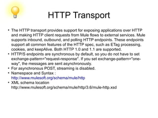 HTTP Transport
●
The HTTP transport provides support for exposing applications over HTTP
and making HTTP client requests from Mule flows to external services. Mule
supports inbound, outbound, and polling HTTP endpoints. These endpoints
support all common features of the HTTP spec, such as ETag processing,
cookies, and keepAlive. Both HTTP 1.0 and 1.1 are supported.
●
HTTP/S endpoints are synchronous by default, so you do not have to set
exchange-pattern="request-response". If you set exchange-pattern="one-
way", the messages are sent asynchronously.
●
For asynchronous POST, streaming is disabled.
●
Namespace and Syntax :
http://www.mulesoft.org/schema/mule/http
●
XML schema location
http://www.mulesoft.org/schema/mule/http/3.6/mule-http.xsd
 