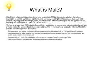 ●
Mule ESB is a lightweight Java-based enterprise service bus (ESB) and integration platform that allows
developers to connect applications together quickly and easily, enabling them to exchange data. Mule ESB
enables easy integration of existing systems, regardless of the different technologies that the applications use,
including JMS, Web Services, JDBC, HTTP, and more.
● The key advantage of an ESB is that it allows different applications to communicate with each other by acting as
a transit system for carrying data between applications within your enterprise or across the Internet. Mule ESB
includes powerful capabilities that include:
– Service creation and hosting — expose and host reusable services, using Mule ESB as a lightweight service container
– Service mediation — shield services from message formats and protocols, separate business logic from messaging, and
enable location-independent service calls
– Message routing — route, filter, aggregate, and re-sequence messages based on content and rules
– Data transformation — exchange data across varying formats and transport protocols.
What is Mule?
 