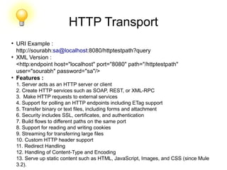 HTTP Transport
●
URI Example :
http://sourabh:sa@localhost:8080/httptestpath?query
●
XML Version :
<http:endpoint host="localhost" port="8080" path="/httptestpath"
user="sourabh" password="sa"/>
●
Features :
1. Server acts as an HTTP server or client
2. Create HTTP services such as SOAP, REST, or XML-RPC
3. Make HTTP requests to external services
4. Support for polling an HTTP endpoints including ETag support
5. Transfer binary or text files, including forms and attachment
6. Security includes SSL, certificates, and authentication
7. Build flows to different paths on the same port
8. Support for reading and writing cookies
9. Streaming for transferring large files
10. Custom HTTP header support
11. Redirect Handling
12. Handling of Content-Type and Encoding
13. Serve up static content such as HTML, JavaScript, Images, and CSS (since Mule
3.2).
 