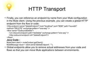 HTTP Transport
●
Finally, you can reference an endpoint by name from your Mule configuration
in the Mule client. Using the previous example, you can create a global HTTP
endpoint from the flow or code:
<http:endpoint name="deleteEndpoint" host="localhost" port="8080" path="sourabh"
method="DELETE" exchange-pattern="one-way" />
<flow name="OutboundDelete">
<vm:inbound-endpoint path="doDelete" exchange-pattern="one-way" />
<http:outbound-endpoint ref="deleteEndpoint"/>
</flow>
Java Code :
MuleClient client = muleContext.getClient();
MuleMessage result = client.send("deleteEndpoint", "");
●
Global endpoints allow you to remove actual addresses from your code and
flows so that you can move Mule applications between environments.
 