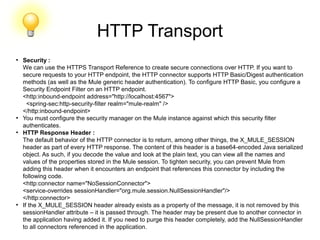 HTTP Transport
●
Security :
We can use the HTTPS Transport Reference to create secure connections over HTTP. If you want to
secure requests to your HTTP endpoint, the HTTP connector supports HTTP Basic/Digest authentication
methods (as well as the Mule generic header authentication). To configure HTTP Basic, you configure a
Security Endpoint Filter on an HTTP endpoint.
<http:inbound-endpoint address="http://localhost:4567">
<spring-sec:http-security-filter realm="mule-realm" />
</http:inbound-endpoint>
●
You must configure the security manager on the Mule instance against which this security filter
authenticates.
●
HTTP Response Header :
The default behavior of the HTTP connector is to return, among other things, the X_MULE_SESSION
header as part of every HTTP response. The content of this header is a base64-encoded Java serialized
object. As such, if you decode the value and look at the plain text, you can view all the names and
values of the properties stored in the Mule session. To tighten security, you can prevent Mule from
adding this header when it encounters an endpoint that references this connector by including the
following code.
<http:connector name="NoSessionConnector">
<service-overrides sessionHandler="org.mule.session.NullSessionHandler"/>
</http:connector>
●
If the X_MULE_SESSION header already exists as a property of the message, it is not removed by this
sessionHandler attribute – it is passed through. The header may be present due to another connector in
the application having added it. If you need to purge this header completely, add the NullSessionHandler
to all connectors referenced in the application.
 