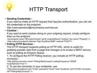 HTTP Transport
●
Sending Credentials :
If you want to make an HTTP request that requires authentication, you can set
the credentials on the endpoint:
http://user:password@mycompany.com/secure
●
Cookies :
If you want to send cookies along on your outgoing request, simply configure
them on the endpoint:
<set-property value="#[['customCookie':'yes']]" propertyName="cookies" doc:name="Property" />
<http:outbound-endpoint address="http://localhost:8080" method="POST"/>
●
Polling HTTP Services :
The HTTP transport supports polling an HTTP URL, which is useful for
grabbing periodic data from a page that changes or to invoke a REST service,
such as polling an Amazon Queue.
1. To configure the HTTP Polling receiver, you include an HTTP polling-
connector :
<http:polling-connector name="PollingHttpConnector" pollingFrequency="30000"
reuseAddress="true" />
2. To use the connector in your endpoints, use:
<http:inbound-endpoint user="marie" password="marie" host="localhost" port="61205" connector-
ref="PollingHttpConnector" />
 