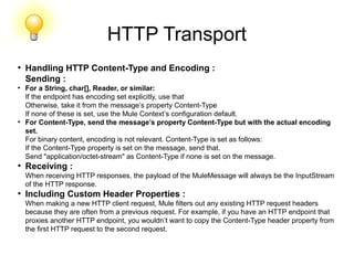HTTP Transport
●
Handling HTTP Content-Type and Encoding :
Sending :
●
For a String, char[], Reader, or similar:
If the endpoint has encoding set explicitly, use that
Otherwise, take it from the message’s property Content-Type
If none of these is set, use the Mule Context’s configuration default.
●
For Content-Type, send the message’s property Content-Type but with the actual encoding
set.
For binary content, encoding is not relevant. Content-Type is set as follows:
If the Content-Type property is set on the message, send that.
Send "application/octet-stream" as Content-Type if none is set on the message.
●
Receiving :
When receiving HTTP responses, the payload of the MuleMessage will always be the InputStream
of the HTTP response.
●
Including Custom Header Properties :
When making a new HTTP client request, Mule filters out any existing HTTP request headers
because they are often from a previous request. For example, if you have an HTTP endpoint that
proxies another HTTP endpoint, you wouldn’t want to copy the Content-Type header property from
the first HTTP request to the second request.
 