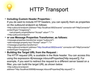 HTTP Transport
●
Including Custom Header Properties :
If you do want to include HTTP headers, you can specify them as properties
on the outbound endpoint as follows:
<http:outbound-endpoint address="http://localhost:9002/events" connector-ref="HttpConnector"
contentType="image/png">
<set-property propertyName="Accept" value="*.*"/>
</http:outbound-endpoint>
●
or use Message Properties Transformer, as follows:
<message-properties-transformer scope="outbound">
<add-message-property key="Accept" value="*.*"/>
</message-properties-transformer>
<http:outbound-endpoint address="http://localhost:9002/events" connector-ref="HttpConnector"
contentType="image/png"/>
●
Building the Target URL from the Request :
The HTTP request URL is available in the Mule header. You can access this
using the expression #[message.inboundProperties['http.request']]. For
example, if you want to redirect the request to a different server based on a
filter, you can build the target URL as shown below:
<http:outbound-endpoint
address="http://localhost:8080#[message.inboundProperties['http.request']" />
 