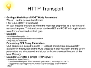 HTTP Transport
●
Getting a Hash Map of POST Body Parameters :
We can use the custom transformer
HttpRequestBodyToParamMap
on your inbound endpoint to return the message properties as a hash map of
name-value pairs. This transformer handles GET and POST with application/x-
www-form-urlencoded content type.
●
Example :
<http:inbound-endpoint ...>
<http:body-to-parameter-map-transformer />
</http:inbound-endpoint>
●
Processing GET Query Parameters :
GET parameters posted to an HTTP inbound endpoint are automatically
available in the payload on the Mule Message in their raw form and the query
parameters are also passed and stored as inbound-scoped headers of the
Mule Message.
●
Example to creates a simple HTTP server :
<flow name="flows1Flow1">
<http:inbound-endpoint host="localhost" port="8081" encoding="UTF-8"/>
<logger message="#[groovy:return message.toString();]" level="INFO"/>
</flow>
 