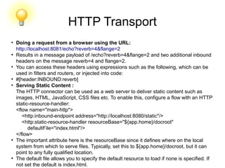 HTTP Transport
●
Doing a request from a browser using the URL:
http://localhost:8081/echo?reverb=4&flange=2
●
Results in a message payload of /echo?reverb=4&flange=2 and two additional inbound
headers on the message reverb=4 and flange=2.
●
You can access these headers using expressions such as the following, which can be
used in filters and routers, or injected into code:
●
#[header:INBOUND:reverb]
●
Serving Static Content :
The HTTP connector can be used as a web server to deliver static content such as
images, HTML, JavaScript, CSS files etc. To enable this, configure a flow with an HTTP
static-resource-handler:
<flow name="main-http">
<http:inbound-endpoint address="http://localhost:8080/static"/>
<http:static-resource-handler resourceBase="${app.home}/docroot"
defaultFile="index.html"/>
</flow>
●
The important attribute here is the resourceBase since it defines where on the local
system from which to serve files. Typically, set this to ${app.home}/docroot, but it can
point to any fully qualified location.
●
The default file allows you to specify the default resource to load if none is specified. If
not set the default is index.html.
 