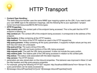 HTTP Transport
●
Content-Type Handling :
The static-resource-handler uses the same MIME type mapping system as the JDK, if you need to add
your own MIME type to file extension mappings, add the following file to your application <project
home>/src/main/resources/META-INF/mime.types:
●
HTTP Properties :
http.context.path: The context path of the endpoint being accessed. This is the path that the HTTP
endpoint is listening on.
http.context.uri: The context URI of the endpoint being accessed, it corresponds to the address of the
endpoint.
http.headers: A Map containing all the HTTP headers.
http.method: The name of the HTTP method as used in the HTTP request line.
http.query.params: A Map containing all the query parameters. It supports multiple values per key and
both key and value are unescaped.
http.query.string: The query string of the URL.
http.request: The path and query portions of the URL being accessed.
http.request.path: The path the URL being accessed. It does not include the query portion.
http.relative.path: The relative path of the URI being accessed in relation to the context path.
http.status: The status code associated with the latest response.
http.version: The HTTP-Version.
●
parameters are also stored plain on the inbound properties. This behavior was improved in Mule 3.3 with
the http.headers and http.query.params properties.
●
For example, giving the following HTTP GET request: http://localhost:8080/clients?min=1&max=10, the
query parameters can be easily accessed by:
●
#[message.inboundProperties['min']] and` #[message.inboundProperties['max']]`
 