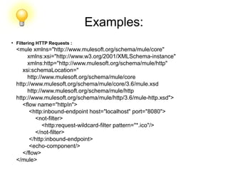 Examples:
●
Filtering HTTP Requests :
<mule xmlns="http://www.mulesoft.org/schema/mule/core"
xmlns:xsi="http://www.w3.org/2001/XMLSchema-instance"
xmlns:http="http://www.mulesoft.org/schema/mule/http"
xsi:schemaLocation="
http://www.mulesoft.org/schema/mule/core
http://www.mulesoft.org/schema/mule/core/3.6/mule.xsd
http://www.mulesoft.org/schema/mule/http
http://www.mulesoft.org/schema/mule/http/3.6/mule-http.xsd">
<flow name="httpIn">
<http:inbound-endpoint host="localhost" port="8080">
<not-filter>
<http:request-wildcard-filter pattern="*.ico"/>
</not-filter>
</http:inbound-endpoint>
<echo-component/>
</flow>
</mule>
 