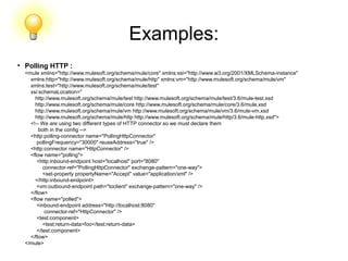 Examples:
●
Polling HTTP :
<mule xmlns="http://www.mulesoft.org/schema/mule/core" xmlns:xsi="http://www.w3.org/2001/XMLSchema-instance"
xmlns:http="http://www.mulesoft.org/schema/mule/http" xmlns:vm="http://www.mulesoft.org/schema/mule/vm"
xmlns:test="http://www.mulesoft.org/schema/mule/test"
xsi:schemaLocation="
http://www.mulesoft.org/schema/mule/test http://www.mulesoft.org/schema/mule/test/3.6/mule-test.xsd
http://www.mulesoft.org/schema/mule/core http://www.mulesoft.org/schema/mule/core/3.6/mule.xsd
http://www.mulesoft.org/schema/mule/vm http://www.mulesoft.org/schema/mule/vm/3.6/mule-vm.xsd
http://www.mulesoft.org/schema/mule/http http://www.mulesoft.org/schema/mule/http/3.6/mule-http.xsd">
<!-- We are using two different types of HTTP connector so we must declare them
both in the config -->
<http:polling-connector name="PollingHttpConnector"
pollingFrequency="30000" reuseAddress="true" />
<http:connector name="HttpConnector" />
<flow name="polling">
<http:inbound-endpoint host="localhost" port="8080"
connector-ref="PollingHttpConnector" exchange-pattern="one-way">
<set-property propertyName="Accept" value="application/xml" />
</http:inbound-endpoint>
<vm:outbound-endpoint path="toclient" exchange-pattern="one-way" />
</flow>
<flow name="polled">
<inbound-endpoint address="http://localhost:8080"
connector-ref="HttpConnector" />
<test:component>
<test:return-data>foo</test:return-data>
</test:component>
</flow>
</mule>
 