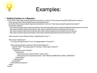 Examples:
●
Setting Cookies on a Request :
<mule xmlns="http://www.mulesoft.org/schema/mule/core" xmlns:xsi="http://www.w3.org/2001/XMLSchema-instance"
xmlns:spring="http://www.springframework.org/schema/beans"
xmlns:http="http://www.mulesoft.org/schema/mule/http" xmlns:vm="http://www.mulesoft.org/schema/mule/vm"
xsi:schemaLocation="
http://www.springframework.org/schema/beans http://www.springframework.org/schema/beans/spring-beans-current.xsd
http://www.mulesoft.org/schema/mule/core http://www.mulesoft.org/schema/mule/core/3.6/mule.xsd
http://www.mulesoft.org/schema/mule/http http://www.mulesoft.org/schema/mule/http/3.6/mule-http.xsd
http://www.mulesoft.org/schema/mule/vm http://www.mulesoft.org/schema/mule/vm/3.6/mule-vm.xsd">
<http:connector name="httpConnector" enableCookies="true" />
<flow name="testService">
<vm:inbound-endpoint path="vm-in" exchange-pattern="one-way" />
<http:outbound-endpoint address="http://localhost:${port1}"
method="POST" exchange-pattern="one-way" content-type="text/xml">
<properties>
<spring:entry key="cookies">
<spring:map>
<spring:entry key="customCookie" value="yes"/>
<spring:entry key="expressionCookie" value="#[header:INBOUND:COOKIE_HEADER]"/>
</spring:map>
</spring:entry>
</properties>
</http:outbound-endpoint>
</flow>
</mule>
 