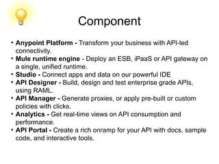 Component
●
Anypoint Platform - Transform your business with API-led
connectivity.
●
Mule runtime engine - Deploy an ESB, iPaaS or API gateway on
a single, unified runtime.
●
Studio - Connect apps and data on our powerful IDE
●
API Designer - Build, design and test enterprise grade APIs,
using RAML.
●
API Manager - Generate proxies, or apply pre-built or custom
policies with clicks.
●
Analytics - Get real-time views on API consumption and
performance.
●
API Portal - Create a rich onramp for your API with docs, sample
code, and interactive tools.
 