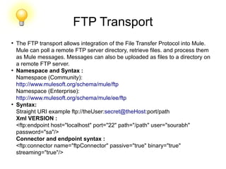 FTP Transport
●
The FTP transport allows integration of the File Transfer Protocol into Mule.
Mule can poll a remote FTP server directory, retrieve files. and process them
as Mule messages. Messages can also be uploaded as files to a directory on
a remote FTP server.
●
Namespace and Syntax :
Namespace (Community):
http://www.mulesoft.org/schema/mule/ftp
Namespace (Enterprise):
http://www.mulesoft.org/schema/mule/ee/ftp
●
Syntax:
Straight URI example ftp://theUser:secret@theHost:port/path
Xml VERSION :
<ftp:endpoint host="localhost" port="22" path="/path" user="sourabh"
password="sa"/>
Connector and endpoint syntax :
<ftp:connector name="ftpConnector" passive="true" binary="true"
streaming="true"/>
 