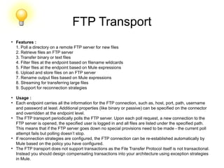 FTP Transport
●
Features :
1. Poll a directory on a remote FTP server for new files
2. Retrieve files an FTP server
3. Transfer binary or text files
4. Filter files at the endpoint based on filename wildcards
5. Filter files at the endpoint based on Mule expressions
6. Upload and store files on an FTP server
7. Rename output files based on Mule expressions
8. Streaming for transferring large files
9. Support for reconnection strategies
●
Usage :
●
Each endpoint carries all the information for the FTP connection, such as, host, port, path, username
and password at least. Additional properties (like binary or passive) can be specified on the connector
and overridden at the endpoint level.
●
The FTP transport periodically polls the FTP server. Upon each poll request, a new connection to the
FTP server is opened, the specified user is logged in and all files are listed under the specified path.
This means that if the FTP server goes down no special provisions need to be made - the current poll
attempt fails but polling doesn’t stop.
●
If reconnection strategies are configured, the FTP connection can be re-established automatically by
Mule based on the policy you have configured.
●
The FTP transport does not support transactions as the File Transfer Protocol itself is not transactional.
Instead you should design compensating transactions into your architecture using exception strategies
in Mule.
 