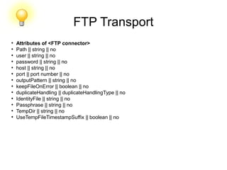 FTP Transport
●
Attributes of <FTP connector>
●
Path || string || no
●
user || string || no
●
password || string || no
●
host || string || no
●
port || port number || no
●
outputPattern || string || no
●
keepFileOnError || boolean || no
●
duplicateHandling || duplicateHandlingType || no
●
IdentityFile || string || no
●
Passphrase || string || no
●
TempDir || string || no
●
UseTempFileTimestampSuffix || boolean || no
 