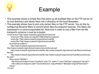 Example
●
This example shows a simple flow that picks up all available files on the FTP server (in
its root directory) and stores them into a directory on the local filesystem.
●
This example shows how to pick only certain files on the FTP server. You do this by
configuring filename filters to control which files the endpoint receives. The filters are
expressed in a comma-separated list. Note that in order to use a filter from the file
transport’s schema it must be included.
<mule xmlns="http://www.mulesoft.org/schema/mule/core"
xmlns:xsi="http://www.w3.org/2001/XMLSchema-instance"
xmlns:ftp="http://www.mulesoft.org/schema/mule/ftp"
xmlns:file="http://www.mulesoft.org/schema/mule/file"
xsi:schemaLocation="
http://www.mulesoft.org/schema/mule/core
http://www.mulesoft.org/schema/mule/core/current/mule.xsd
http://www.mulesoft.org/schema/mule/file http://www.mulesoft.org/schema/mule/file/current/mule-
file.xsd
●
http://www.mulesoft.org/schema/mule/ftp http://www.mulesoft.org/schema/mule/ftp/current/mule-
ftp.xsd">
<flow name="ftp2file">
<ftp:inbound-endpoint host="localhost" port="21" path="/" user="theUser" password="secret"/>
<file:outbound-endpoint path="/some/directory" outputPattern="#[header:originalFilename]"/>
</flow>
</mule>
 