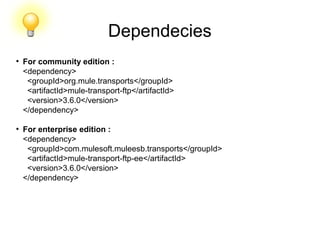 Dependecies
●
For community edition :
<dependency>
<groupId>org.mule.transports</groupId>
<artifactId>mule-transport-ftp</artifactId>
<version>3.6.0</version>
</dependency>
●
For enterprise edition :
<dependency>
<groupId>com.mulesoft.muleesb.transports</groupId>
<artifactId>mule-transport-ftp-ee</artifactId>
<version>3.6.0</version>
</dependency>
 