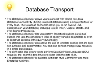Database Transport
●
The Database connector allows you to connect with almost any Java
Database Connectivity (JDBC) relational database using a single interface for
every case. The Database connector allows you to run diverse SQL
operations on your database, including Select, Insert, Update, Delete, and
even Stored Procedures.
●
The Database connector lets you perform predefined queries as well as
queries that take the connector’s input to specify variable parameters or even
to construct sections of the query dynamically.
●
The Database connector also allows the use of template queries that are both
self sufficient and customizable. You can also perform multiple SQL requests
in a single bulk update.
●
The connector also allows you to perform Data Definition Language (DDL)
requests, that alter the data structure rather than the data itself.
●
The Database connector is available with both Mule Community and Mule
Enterprise runtimes.
 