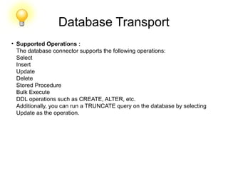 Database Transport
●
Supported Operations :
The database connector supports the following operations:
Select
Insert
Update
Delete
Stored Procedure
Bulk Execute
DDL operations such as CREATE, ALTER, etc.
Additionally, you can run a TRUNCATE query on the database by selecting
Update as the operation.
 