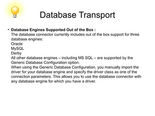 Database Transport
●
Database Engines Supported Out of the Box :
The database connector currently includes out of the box support for three
database engines:
Oracle
MySQL
Derby
All other database engines – including MS SQL – are supported by the
Generic Database Configuration option.
When using the Generic Database Configuration, you manually import the
driver for your database engine and specify the driver class as one of the
connection parameters. This allows you to use the database connector with
any database engine for which you have a driver.
 