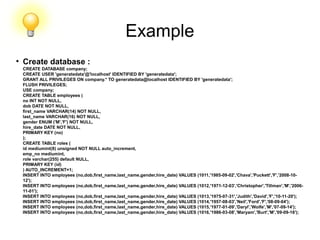 Example
●
Create database :
CREATE DATABASE company;
CREATE USER 'generatedata'@'localhost' IDENTIFIED BY 'generatedata';
GRANT ALL PRIVILEGES ON company.* TO generatedata@localhost IDENTIFIED BY 'generatedata';
FLUSH PRIVILEGES;
USE company;
CREATE TABLE employees (
no INT NOT NULL,
dob DATE NOT NULL,
first_name VARCHAR(14) NOT NULL,
last_name VARCHAR(16) NOT NULL,
gender ENUM ('M','F') NOT NULL,
hire_date DATE NOT NULL,
PRIMARY KEY (no)
);
CREATE TABLE roles (
id mediumint(8) unsigned NOT NULL auto_increment,
emp_no mediumint,
role varchar(255) default NULL,
PRIMARY KEY (id)
) AUTO_INCREMENT=1;
INSERT INTO employees (no,dob,first_name,last_name,gender,hire_date) VALUES (1011,'1985-09-02','Chava','Puckett','F','2008-10-
12');
INSERT INTO employees (no,dob,first_name,last_name,gender,hire_date) VALUES (1012,'1971-12-03','Christopher','Tillman','M','2006-
11-01');
INSERT INTO employees (no,dob,first_name,last_name,gender,hire_date) VALUES (1013,'1975-07-31','Judith','David','F','10-11-20');
INSERT INTO employees (no,dob,first_name,last_name,gender,hire_date) VALUES (1014,'1957-08-03','Neil','Ford','F','08-09-04');
INSERT INTO employees (no,dob,first_name,last_name,gender,hire_date) VALUES (1015,'1977-01-09','Daryl','Wolfe','M','07-09-14');
INSERT INTO employees (no,dob,first_name,last_name,gender,hire_date) VALUES (1016,'1986-03-08','Maryam','Burt','M','09-09-16');
 