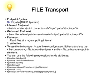 FILE Transport
●
Endpoint Syntax :
file://<path>[MULE:?params]
●
Inbound Endpoint :
<file:inbound-endpoint connector-ref="input" path="/tmp/input"/>
●
Outbound Endpoint :
<file:outbound-endpoint connector-ref="output" path="/tmp/output"/>
●
Features :
1. Read files at a regular polling interval
2. Write files
●
To use the file transport in your Mule configuration, Schema and use the
<file:connector>, <file:inbound-endpoint> and/or <file:outbound-endpoint>
elements.
●
You can use the following expressions inside attributes:
●
#[function:dateStamp]
●
#[function:datestamp:dd-MM-yy]
●
#[function:systime]
●
#[function:uuid]
●
#[message.inboundProperties.originalFilename]
●
#[function:count]
●
#[message.inboundProperties['_messagepropertyname'_]
 