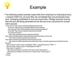 Example
●
The following simple example copies files from /tmp/input to /tmp/output every
1 second (1000 ms). As input files are not deleted they are processed every
time. Changing autoDelete to true just moves files. FileAge prevents moving
files that are still being generated as the file has to be untouched for at least
half a second.
<mule xmlns="http://www.mulesoft.org/schema/mule/core"
xmlns:xsi="http://www.w3.org/2001/XMLSchema-instance"
xmlns:spring="http://www.springframework.org/schema/beans"
xmlns:file="http://www.mulesoft.org/schema/mule/file"
xsi:schemaLocation="
http://www.springframework.org/schema/beans
http://www.springframework.org/schema/beans/spring-beans-current.xsd
http://www.mulesoft.org/schema/mule/core
http://www.mulesoft.org/schema/mule/core/3.6/mule.xsd
http://www.mulesoft.org/schema/mule/file http://www.mulesoft.org/schema/mule/file/3.6/mule-
file.xsd">
<file:connector name="input" autoDelete="false" pollingFrequency="1000" />
<file:connector name="output" outputAppend="false"/>
<flow name="copyFile">
<file:inbound-endpoint connector-ref="input" path="/tmp/input"/>
<file:outbound-endpoint connector-ref="output" path="/tmp/output"/>
</flow>
</mule>
 