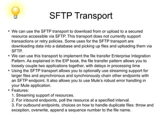 SFTP Transport
●
We can use the SFTP transport to download from or upload to a secured
resource accessible via SFTP. This transport does not currently support
transactions or retry policies. Some uses for the SFTP transport are
downloading data into a database and picking up files and uploading them via
SFTP.
●
We can use this transport to implement the file transfer Enterprise Integration
Pattern. As explained in the EIP book, the file transfer pattern allows you to
loosely couple two applications together, with delays in processing time
●
Using the SFTP transport allows you to optionally use streaming support for
larger files and asynchronous and synchronously chain other endpoints with
an SFTP endpoint. It also allows you to use Mule’s robust error handling in
your Mule application.
●
Features:
1. Streaming support of resources.
2. For inbound endpoints, poll the resource at a specified interval.
3. For outbound endpoints, choices on how to handle duplicate files: throw and
exception, overwrite, append a sequence number to the file name.
 