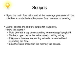 Scopes
●
Sync :the main flow halts, and all the message processors in the
child flow execute before the parent flow resumes processing.
●
Cache: caches the subflow output for reusability.
●
How this works?
●
Mule genrate a key corresponding to a message’s payload.
●
Cache scope checks the value corresponding to key.
●
If key exist then corresponding value is passed without
executing the flow.
●
Else the value present in the memory iss passed.
 