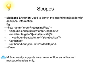 Scopes
●
Message Enricher: Used to enrich the incoming message with
additional information.
Eg:
●
<flow name="orderProcessingFlow">
●
<inbound-endpoint ref="orderEndpoint"/>
●
<enricher target="#[variable:state]">
●
<outbound-endpoint ref="stateLookup"/>
●
</enricher>
●
<outbound-endpoint ref="orderStep2"/>
●
</flow>
Mule currently supports enrichment of flow variables and
message headers only.
 