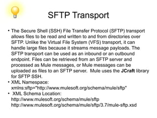 SFTP Transport
●
The Secure Shell (SSH) File Transfer Protocol (SFTP) transport
allows files to be read and written to and from directories over
SFTP. Unlike the Virtual File System (VFS) transport, it can
handle large files because it streams message payloads. The
SFTP transport can be used as an inbound or an outbound
endpoint. Files can be retrieved from an SFTP server and
processed as Mule messages, or Mule messages can be
uploaded as files to an SFTP server. Mule uses the JCraft library
for SFTP SSH.
●
XML Namespace:
xmlns:sftp="http://www.mulesoft.org/schema/mule/sftp"
●
XML Schema Location:
http://www.mulesoft.org/schema/mule/sftp
http://www.mulesoft.org/schema/mule/sftp/3.7/mule-sftp.xsd
 