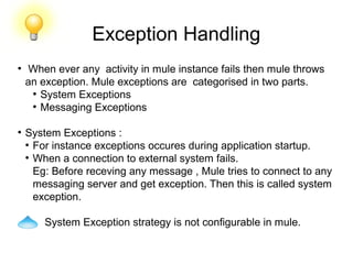 Exception Handling
●
When ever any activity in mule instance fails then mule throws
an exception. Mule exceptions are categorised in two parts.
●
System Exceptions
●
Messaging Exceptions
●
System Exceptions :
●
For instance exceptions occures during application startup.
●
When a connection to external system fails.
Eg: Before receving any message , Mule tries to connect to any
messaging server and get exception. Then this is called system
exception.
System Exception strategy is not configurable in mule.
 