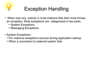 Exception Handling
●
When ever any activity in mule instance fails then mule throws
an exception. Mule exceptions are categorised in two parts.
●
System Exceptions
●
Messaging Exceptions
●
System Exceptions :
●
For instance exceptions occures during application startup.
●
When a connection to external system fails.
 