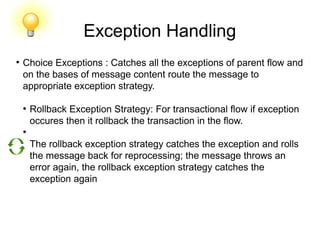 Exception Handling
●
Choice Exceptions : Catches all the exceptions of parent flow and
on the bases of message content route the message to
appropriate exception strategy.
●
Rollback Exception Strategy: For transactional flow if exception
occures then it rollback the transaction in the flow.
●
The rollback exception strategy catches the exception and rolls
the message back for reprocessing; the message throws an
error again, the rollback exception strategy catches the
exception again
 