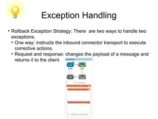 Exception Handling
●
Rollback Exception Strategy: There are two ways to handle two
exceptions.
●
One way: instructs the inbound connector transport to execute
corrective actions.
●
Request and response: changes the payload of a message and
returns it to the client.
 