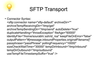 SFTP Transport
●
Connector Syntax:
<sftp:connector name="sftp-default" archiveDir=""
archiveTempReceivingDir="/tmp/get"
archiveTempSendingDir="/tmp/send" autoDelete="true"
duplicateHandling="throwException" fileAge="60000"
identityFile="/home/sourabh/.ssh/id_rsa" keepFileOnError="false"
outputPattern="#[message.inboundProperties.originalFilename]"
passphrase="passPhrase" pollingFrequency="10000"
sizeCheckWaitTime="30000" tempDirInbound="/tmp/inbound"
tempDirOutbound="/tmp/outbound"
useTempFileTimestampSuffix="true" />
 