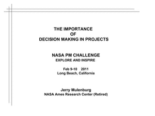 NASA PM CHALLENGE EXPLORE AND INSPIRE   Feb 9-10  2011 Long Beach, California Jerry Mulenburg NASA Ames Research Center (Retired) THE IMPORTANCE  OF  DECISION MAKING IN PROJECTS 