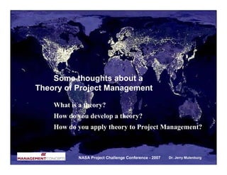 Some thoughts about a
Theory of Project Management

    What is a theory?
    How do you develop a theory?
    How do you apply theory to Project Management?



            NASA Project Challenge Conference - 2007   Dr. Jerry Mulenburg
 