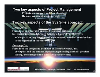 Two key aspects of Project Management
         Projects are complex, and ever changing
         Humans are complex, and variable

Two key aspects of the Systems approach
Descriptive:
Focus is on an integrated approach to project definition
Integration is achieved through defining a hierarchy of objectives
   of the parts, as they interface with one another, and their contributions
  to the objectives of the entire entity
Prescriptive:
Focus is on the design and definition of system objectives, mix
  of outputs, and the manner of processing including analysis, problem
  solving, and change that is corrective action oriented




                     NASA Project Challenge Conference - 2007   Dr. Jerry Mulenburg
 